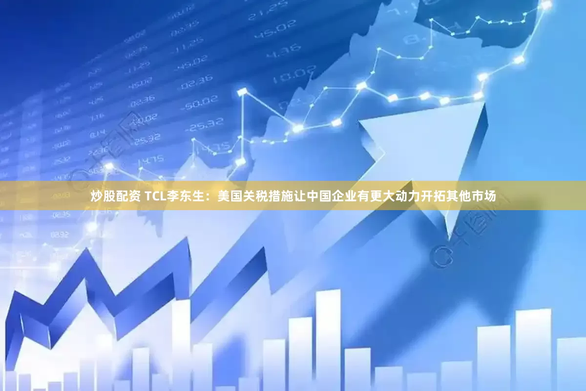 炒股配资 TCL李东生：美国关税措施让中国企业有更大动力开拓其他市场