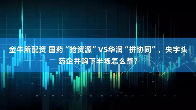 金牛所配资 国药“抢资源”VS华润“拼协同”，央字头药企并购下半场怎么整？