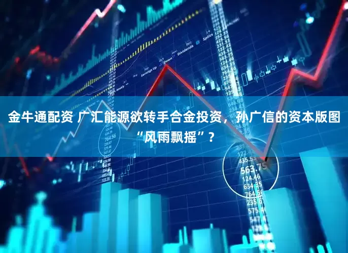 金牛通配资 广汇能源欲转手合金投资，孙广信的资本版图“风雨飘摇”？
