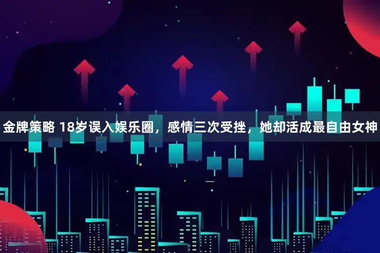 金牌策略 18岁误入娱乐圈，感情三次受挫，她却活成最自由女神