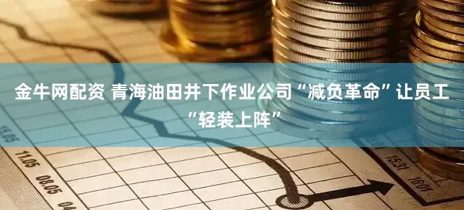 金牛网配资 青海油田井下作业公司“减负革命”让员工“轻装上阵”