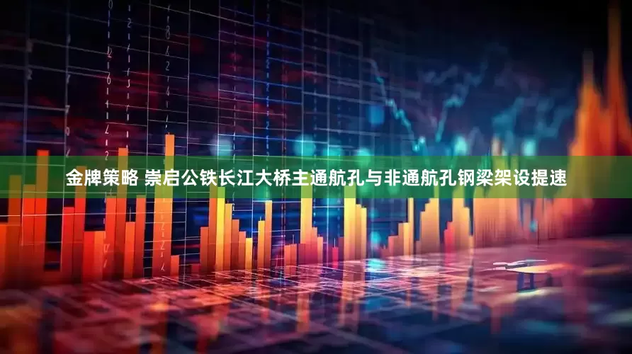 金牌策略 崇启公铁长江大桥主通航孔与非通航孔钢梁架设提速