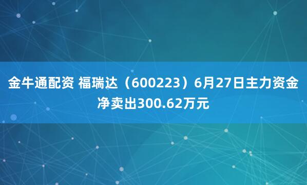 金牛通配资 福瑞达（600223）6月27日主力资金净卖出300.62万元