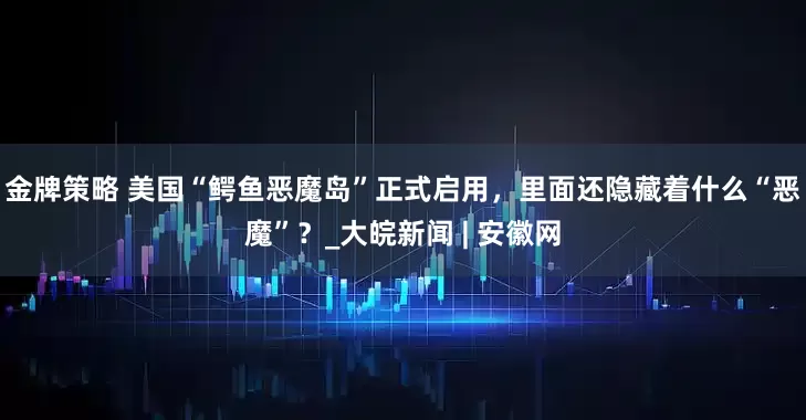 金牌策略 美国“鳄鱼恶魔岛”正式启用，里面还隐藏着什么“恶魔”？_大皖新闻 | 安徽网