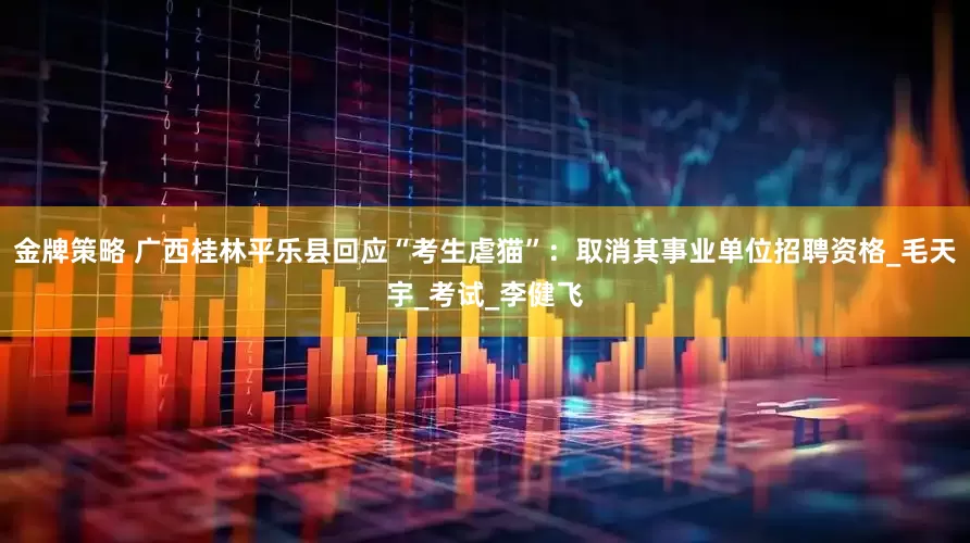 金牌策略 广西桂林平乐县回应“考生虐猫”：取消其事业单位招聘资格_毛天宇_考试_李健飞
