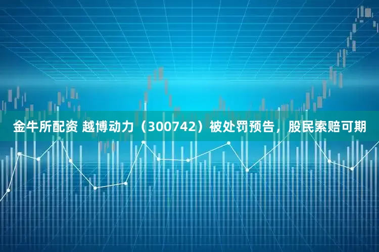 金牛所配资 越博动力（300742）被处罚预告，股民索赔可期
