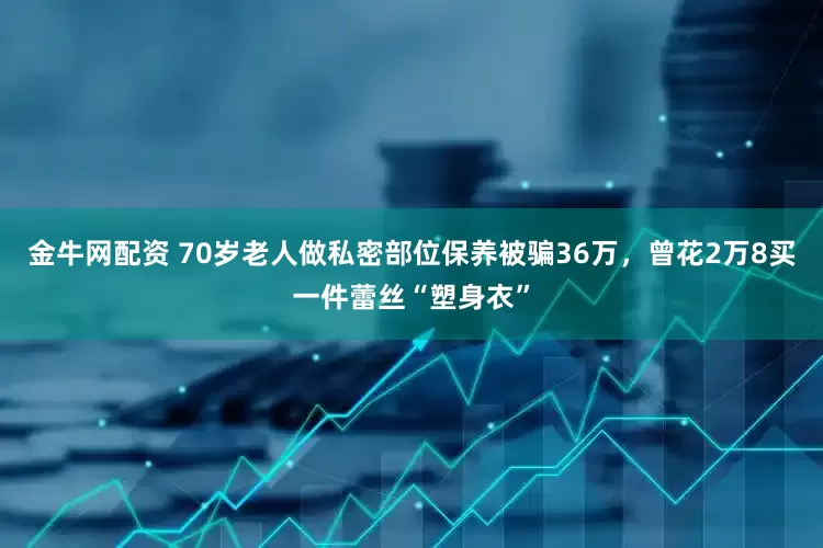 金牛网配资 70岁老人做私密部位保养被骗36万，曾花2万8买一件蕾丝“塑身衣”