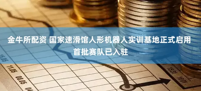 金牛所配资 国家速滑馆人形机器人实训基地正式启用 首批赛队已入驻