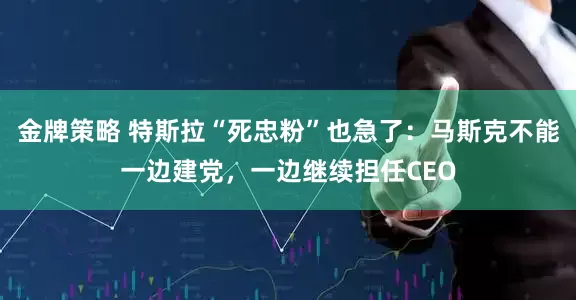 金牌策略 特斯拉“死忠粉”也急了：马斯克不能一边建党，一边继续担任CEO