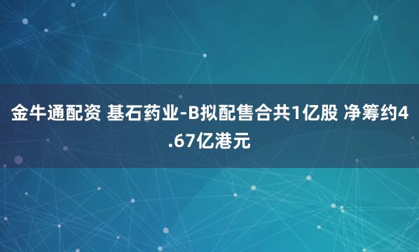 金牛通配资 基石药业-B拟配售合共1亿股 净筹约4.67亿港元