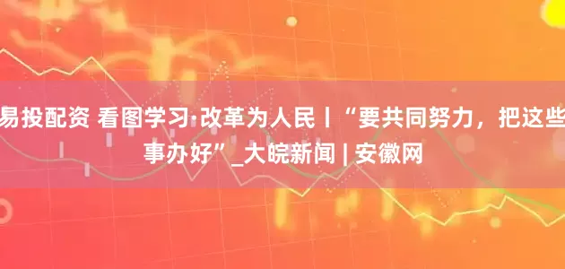 易投配资 看图学习·改革为人民丨“要共同努力，把这些事办好”_大皖新闻 | 安徽网
