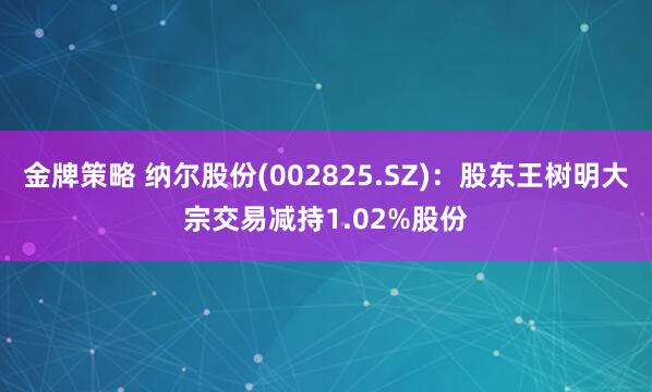 金牌策略 纳尔股份(002825.SZ)：股东王树明大宗交易减持1.02%股份