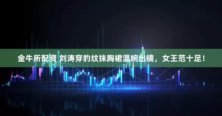 金牛所配资 刘涛穿豹纹抹胸裙温婉出镜，女王范十足！