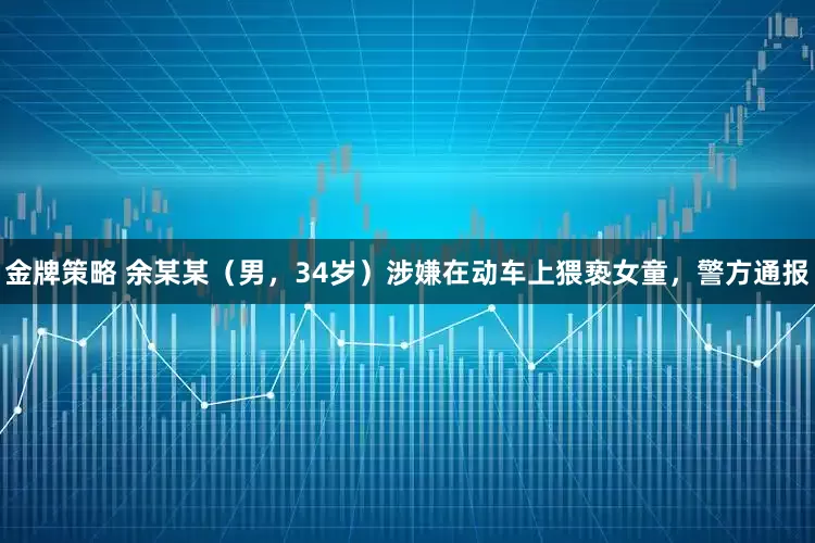 金牌策略 余某某（男，34岁）涉嫌在动车上猥亵女童，警方通报