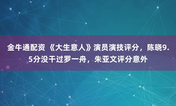 金牛通配资 《大生意人》演员演技评分,陈晓9.5分没干过罗一舟,朱亚文评分意外
