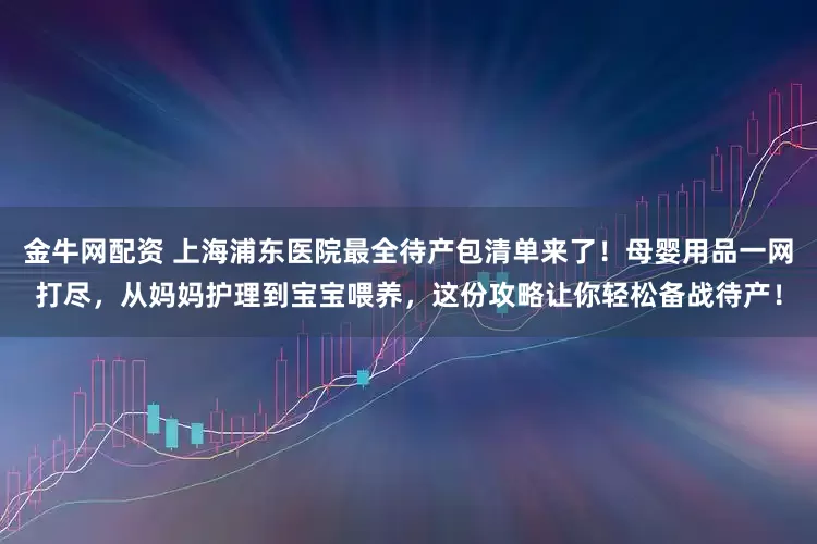 金牛网配资 上海浦东医院最全待产包清单来了!母婴用品一网打尽,从妈妈护理到宝宝喂养,这份攻略让你轻松备战待产!