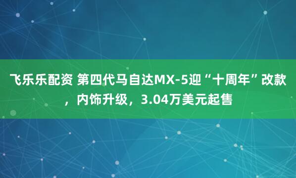 飞乐乐配资 第四代马自达MX-5迎“十周年”改款，内饰升级，3.04万美元起售