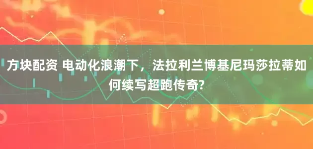方块配资 电动化浪潮下，法拉利兰博基尼玛莎拉蒂如何续写超跑传奇?