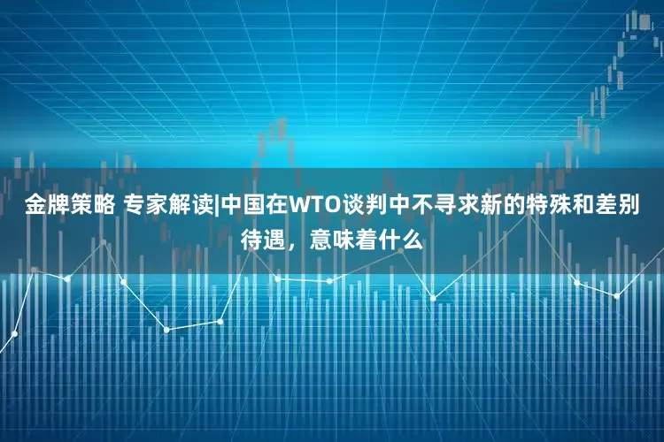 金牌策略 专家解读|中国在WTO谈判中不寻求新的特殊和差别待遇，意味着什么