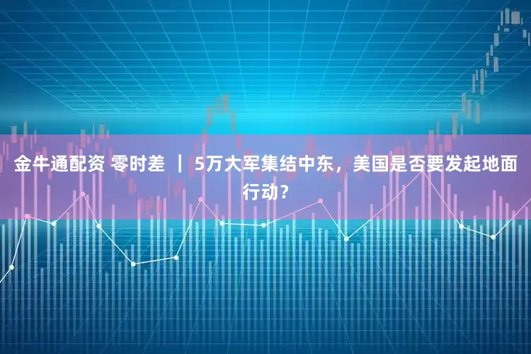 金牛通配资 零时差 | 5万大军集结中东,美国是否要发起地面行动?
