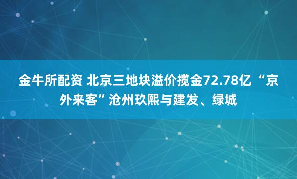 金牛所配资 北京三地块溢价揽金72.78亿 “京外来客”沧州玖熙与建发、绿城