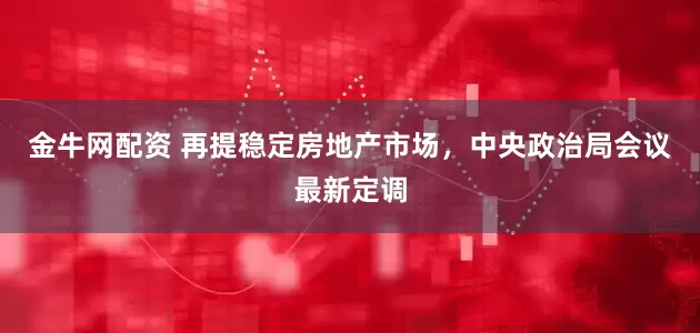 金牛网配资 再提稳定房地产市场，中央政治局会议最新定调